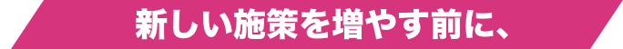 新しい施策を増やす前に、